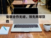 华体会体育平台-曼联合作无缝，领先两球获胜